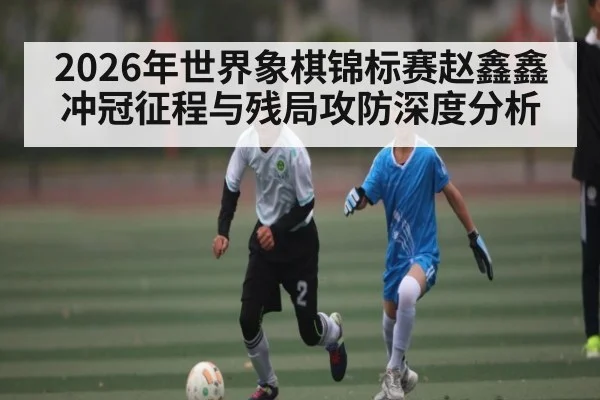 2026年世界象棋锦标赛赵鑫鑫冲冠征程与残局攻防深度分析
